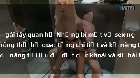 gái tây quan hệ Những bí mật về sex người lớn mà bạn không thể bỏ qua: từng chi tiết và kỹ năng tối ưu để đạt cực khoái và sự hài lòng tối đa.