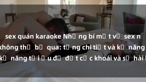 sex quán karaoke Những bí mật về sex người lớn mà bạn không thể bỏ qua: từng chi tiết và kỹ năng tối ưu để đạt cực khoái và sự hài lòng tối đa.
