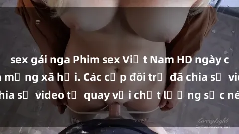 sex gái nga Phim sex Việt Nam HD ngày càng phổ biến trên mạng xã hội. Các cặp đôi trẻ đã chia sẻ video tự quay với chất lượng sắc nét, gợi cảm.
