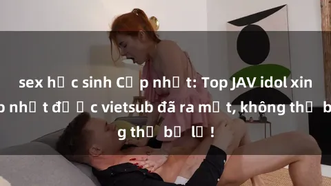 sex học sinh Cập nhật: Top JAV idol xinh đẹp nhất được vietsub đã ra mắt, không thể bỏ lỡ!
