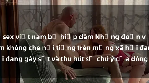 sex việt nam bị hiếp dâm Những đoạn video sex Việt Nam không che nổi tiếng trên mạng xã hội đang gây sốt và thu hút sự chú ý của đông đảo người xem.