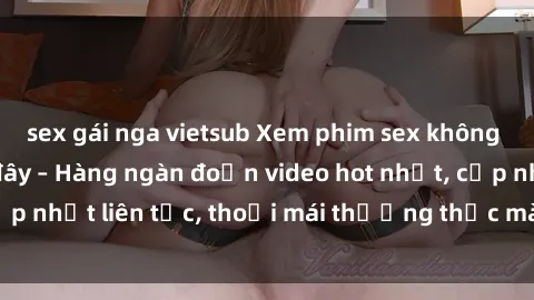 sex gái nga vietsub Xem phim sex không che miễn phí tại đây – Hàng ngàn đoạn video hot nhất, cập nhật liên tục, thoải mái thưởng thức mà không tốn kém.