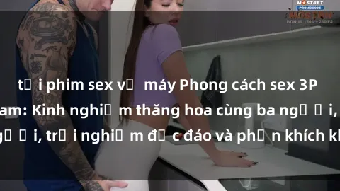 tải phim sex về máy Phong cách sex 3P độc đáo tại Việt Nam: Kinh nghiệm thăng hoa cùng ba người, trải nghiệm độc đáo và phấn khích không thể bỏ lỡ!
