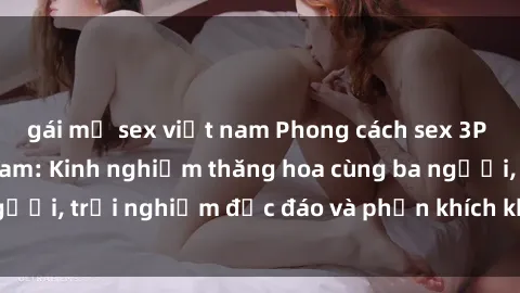 gái mỹ sex việt nam Phong cách sex 3P độc đáo tại Việt Nam: Kinh nghiệm thăng hoa cùng ba người, trải nghiệm độc đáo và phấn khích không thể bỏ lỡ!