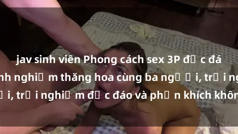jav sinh viên Phong cách sex 3P độc đáo tại Việt Nam: Kinh nghiệm thăng hoa cùng ba người, trải nghiệm độc đáo và phấn khích không thể bỏ lỡ!