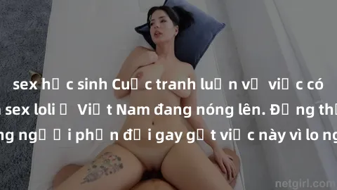 sex học sinh Cuộc tranh luận về việc có nên hợp pháp hóa sex loli ở Việt Nam đang nóng lên. Đồng thời, cũng có những người phản đối gay gắt việc này vì lo ngại về tác động tiêu cực lên trẻ em và xã hộ