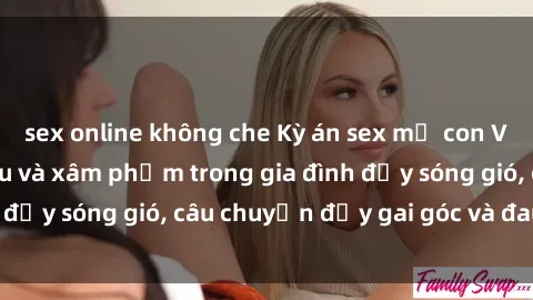 sex online không che Kỳ án sex mẹ con Việt Nam: Sự sở hữu và xâm phạm trong gia đình đầy sóng gió, câu chuyện đầy gai góc và đau lòng.