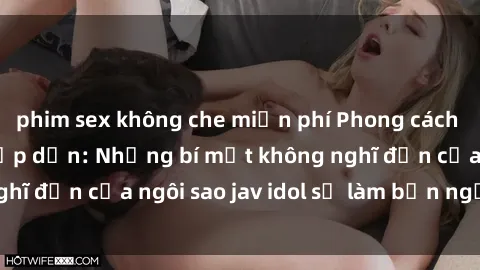 phim sex không che miễn phí Phong cách sex jav idol siêu hấp dẫn: Những bí mật không nghĩ đến của ngôi sao jav idol sẽ làm bạn ngạc nhiên!