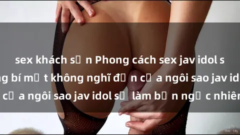 sex khách sạn Phong cách sex jav idol siêu hấp dẫn: Những bí mật không nghĩ đến của ngôi sao jav idol sẽ làm bạn ngạc nhiên!