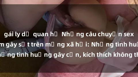 gái ly dị quan hệ Những câu chuyện sex sinh viên Việt Nam gây sốt trên mạng xã hội: Những tình huống gây cấn, kích thích không thể bỏ qua