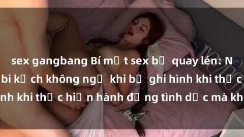 sex gangbang Bí mật sex bị quay lén: Những hậu quả và bi kịch không ngờ khi bị ghi hình khi thực hiện hành động tình dục mà không biết.