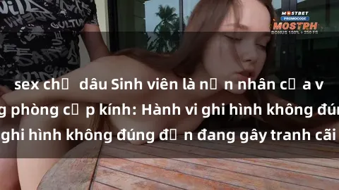 sex chị dâu Sinh viên là nạn nhân của video quay lén trong phòng cấp kính: Hành vi ghi hình không đúng đắn đang gây tranh cãi lớn