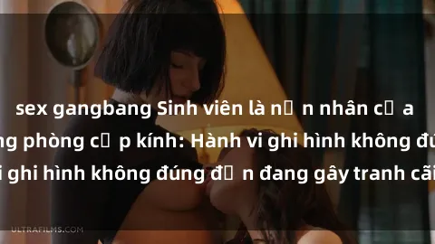 sex gangbang Sinh viên là nạn nhân của video quay lén trong phòng cấp kính: Hành vi ghi hình không đúng đắn đang gây tranh cãi lớn