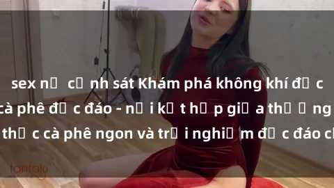 sex nữ cảnh sát Khám phá không khí độc đáo tại sex quán cà phê độc đáo - nơi kết hợp giữa thưởng thức cà phê ngon và trải nghiệm độc đáo của không gian sex shop.