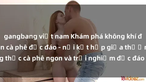gangbang việt nam Khám phá không khí độc đáo tại sex quán cà phê độc đáo - nơi kết hợp giữa thưởng thức cà phê ngon và trải nghiệm độc đáo của không gian sex shop.