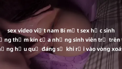 sex video việt nam Bí mật sex học sinh không che: Cuộc sống thầm kín của những sinh viên trẻ trên trường. Những hậu quả đáng sợ khi rơi vào vòng xoáy của tình dục từ tuổi mới lớn.