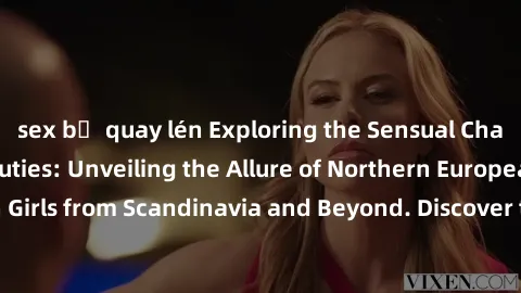 sex bị quay lén Exploring the Sensual Charms of Nordic Beauties: Unveiling the Allure of Northern European Sexiness in Girls from Scandinavia and Beyond. Discover the Seductive Secrets of Northern Eur
