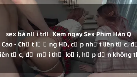 sex bà nội trợ Xem ngay Sex Phim Hàn Quốc Vietsub Đỉnh Cao - Chất lượng HD, cập nhật liên tục, đủ mọi thể loại, hấp dẫn không thể bỏ qua!