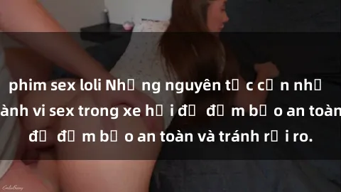 phim sex loli Những nguyên tắc cần nhớ khi thực hiện hành vi sex trong xe hơi để đảm bảo an toàn và tránh rủi ro.