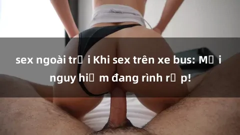 sex ngoài trời Khi sex trên xe bus: Mối nguy hiểm đang rình rập!