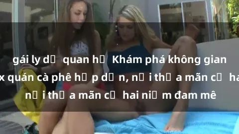 gái ly dị quan hệ Khám phá không gian độc đáo tại sex quán cà phê hấp dẫn, nơi thỏa mãn cả hai niềm đam mê