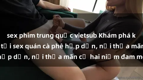 sex phim trung quốc vietsub Khám phá không gian độc đáo tại sex quán cà phê hấp dẫn, nơi thỏa mãn cả hai niềm đam mê