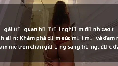 gái trẻ quan hệ Trải nghiệm đỉnh cao tình yêu tại sex khách sạn: Khám phá cảm xúc mới mẻ và đam mê trên chăn giường sang trọng, độc đáo, không giới hạn.