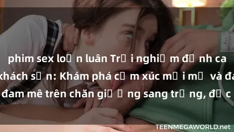 phim sex loạn luân Trải nghiệm đỉnh cao tình yêu tại sex khách sạn: Khám phá cảm xúc mới mẻ và đam mê trên chăn giường sang trọng, độc đáo, không giới hạn.