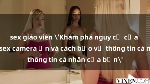 sex giáo viên 'Khám phá nguy cơ của việc sử dụng sex camera ẩn và cách bảo vệ thông tin cá nhân của bạn'