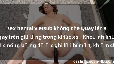 sex hentai vietsub không che Quay lén sinh viên làm tình ngay trên giường trong kí túc xá - Khoảnh khắc nóng bỏng được ghi lại bí mật, khiến cả trường học xôn xao.