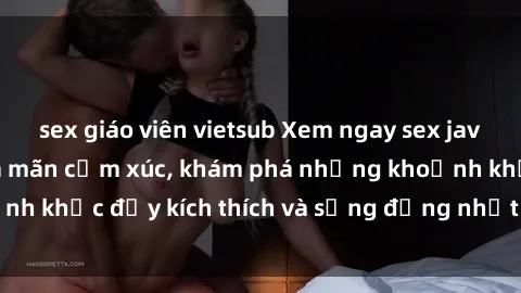 sex giáo viên vietsub Xem ngay sex jav không che để thỏa mãn cảm xúc, khám phá những khoảnh khắc đầy kích thích và sống động nhất chỉ trong click!