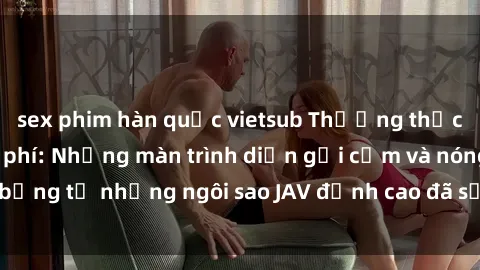 sex phim hàn quốc vietsub Thưởng thức sex JAV idol miễn phí: Những màn trình diễn gợi cảm và nóng bỏng từ những ngôi sao JAV đỉnh cao đã sẵn sàng để bạn khám phá.