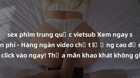 sex phim trung quốc vietsub Xem ngay sex jav full HD miễn phí - Hàng ngàn video chất lượng cao đỉnh cao chỉ cần click vào ngay! Thỏa mãn khao khát không giới hạn, đón chờ những trải nghiệm mới lạ!
