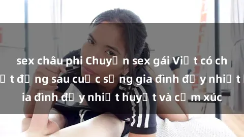 sex châu phi Chuyện sex gái Việt có chồng: Những bí mật đằng sau cuộc sống gia đình đầy nhiệt huyết và cảm xúc