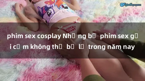 phim sex cosplay Những bộ phim sex gợi cảm không thể bỏ lỡ trong năm nay