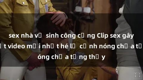 sex nhà vệ sinh công cộng Clip sex gây sốc: Loạt video mới nhất hé lộ cảnh nóng chưa từng thấy