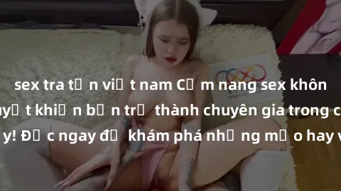 sex tra tấn việt nam Cẩm nang sex không che: Những bí quyết khiến bạn trở thành chuyên gia trong chuyện ấy! Đọc ngay để khám phá những mẹo hay và bí quyết tình dục không che.