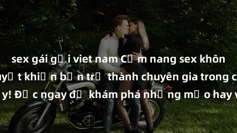 sex gái gọi viet nam Cẩm nang sex không che: Những bí quyết khiến bạn trở thành chuyên gia trong chuyện ấy! Đọc ngay để khám phá những mẹo hay và bí quyết tình dục không che.