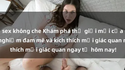 sex không che Khám phá thế giới mới của sex online: trải nghiệm đam mê và kích thích mọi giác quan ngay từ hôm nay!