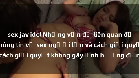 sex jav idol Những vấn đề liên quan đến việc tiếp cận thông tin về sex người lớn và cách giải quyết không gây ảnh hưởng đến trẻ em