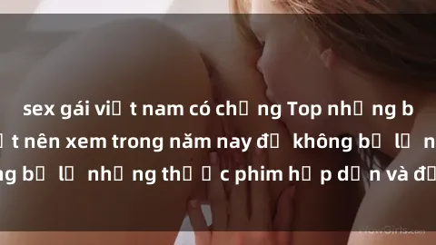 sex gái việt nam có chồng Top những bộ phim sex hay nhất nên xem trong năm nay để không bỏ lỡ những thước phim hấp dẫn và đầy kịch tính.