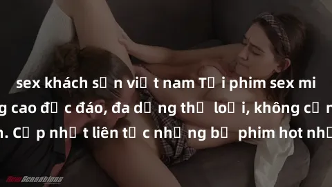 sex khách sạn việt nam Tải phim sex miễn phí chất lượng cao độc đáo, đa dạng thể loại, không cần đăng ký tài khoản. Cập nhật liên tục những bộ phim hot nhất trên thị trường. Sự lựa chọn hàng đầu cho n