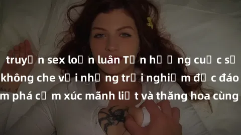 truyện sex loạn luân Tận hưởng cuộc sống tình dục online không che với những trải nghiệm độc đáo và mới lạ. Khám phá cảm xúc mãnh liệt và thăng hoa cùng đối tác tại các trang web chuyên nghiệp.