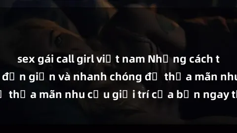 sex gái call girl việt nam Những cách tải phim sex về máy đơn giản và nhanh chóng để thỏa mãn nhu cầu giải trí của bạn ngay tại nhà