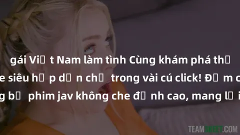 gái Việt Nam làm tình Cùng khám phá thế giới jav không che siêu hấp dẫn chỉ trong vài cú click! Đắm chìm trong những bộ phim jav không che đỉnh cao, mang lại trải nghiệm thú vị và đầy kích thích.