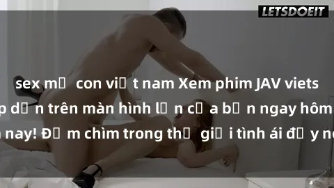 sex mẹ con việt nam Xem phim JAV vietsub mới nhất và hấp dẫn trên màn hình lớn của bạn ngay hôm nay! Đắm chìm trong thế giới tình ái đầy nóng bỏng và kích thích.