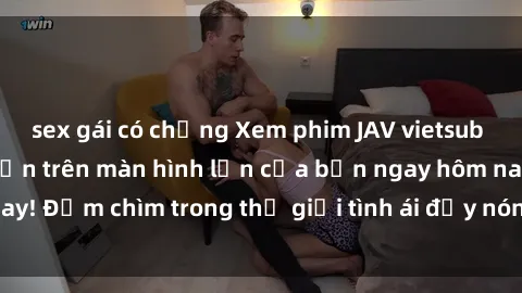 sex gái có chồng Xem phim JAV vietsub mới nhất và hấp dẫn trên màn hình lớn của bạn ngay hôm nay! Đắm chìm trong thế giới tình ái đầy nóng bỏng và kích thích.
