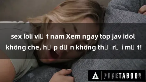 sex loli việt nam Xem ngay top jav idol không che, hấp dẫn không thể rời mắt!