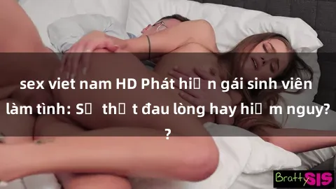 sex viet nam HD Phát hiện gái sinh viên làm tình: Sự thật đau lòng hay hiểm nguy?