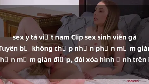 sex y tá việt nam Clip sex sinh viên gây sốt mạng xã hội: Tuyên bố không chấp nhận phần mềm gián điệp, đòi xóa hình ảnh trên internet